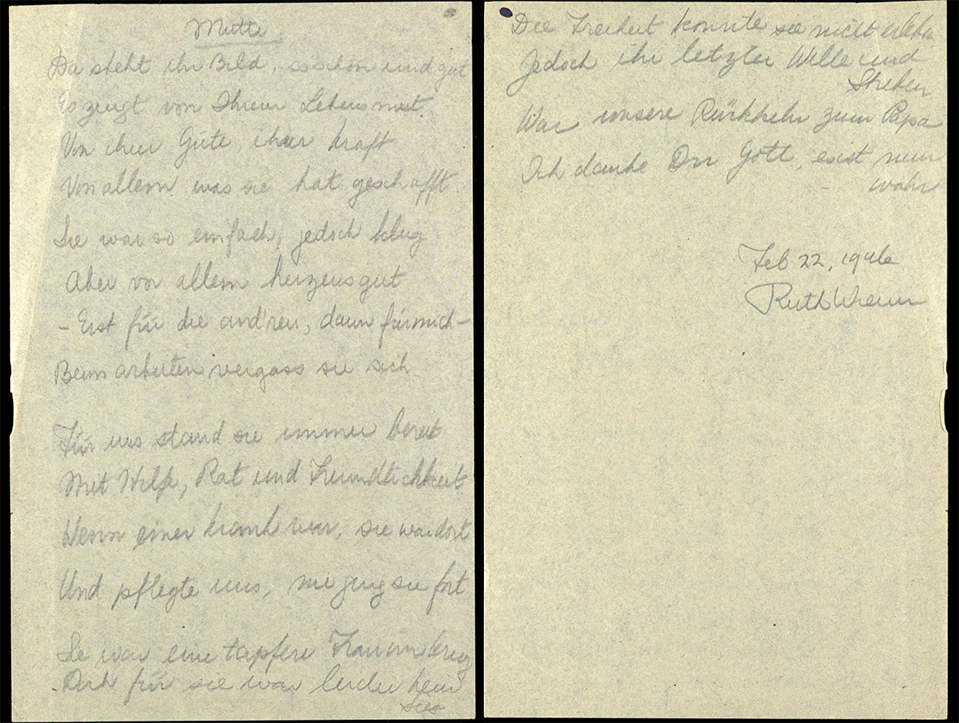 In 1946, a year after her mother’s death, Ruth wrote a poem recollecting her mother: 
 
Her picture sits there, so beautiful and good.
It testifies to her courage to face life.
To her kindness, her strength
To everything she achieved
She was so ordinary, but so intelligent
But most of all good from the bottom of her heart.
First the others, then me,
She forgot herself when working
She was always on call for us
With support, advice and friendliness
When someone was ill, she was there
And cared for us, she never went away
She was a brave woman during the war
But unfortunately, there was no victory for her
She could not experience freedom
But her last will and endeavour
Was our return to Papa
I thank you, God, it is now true.
