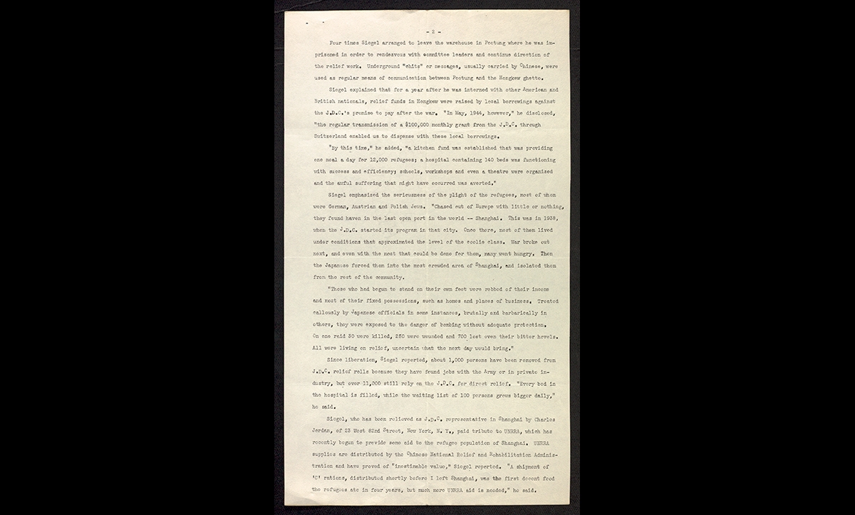 Manny Siegel was a JDC representative who arrived in Shanghai in 1941. After Pearl Harbour, Siegel was interned by the Japanese alongside his colleague, Laura Margolis, as they were considered enemy nationals. This is a press release issued by the JDC detailing a report he made after the war about their work in Shanghai. As is written here, he said that despite his internment and the ghettoisation of refugees, ‘relief funds did come through, [and] lives were saved’. He goes onto say that during his internment, relief funds were raised through local loans that the JDC promised to repay at the end of the war. During this time, they were able to fund a public kitchen in the ghetto which provided meal a day for 12,000 refugees, a hospital with 140 beds, as well as schools and workshops. 

